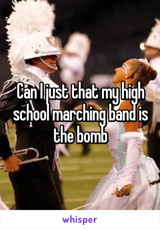 Can I just that my high school marching band is the bomb