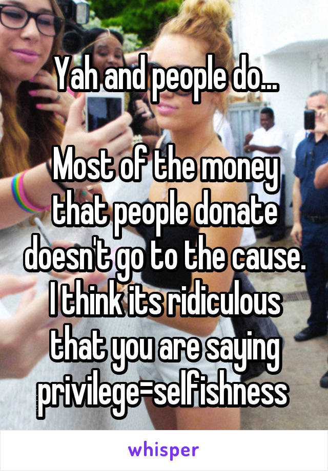 Yah and people do...

Most of the money that people donate doesn't go to the cause. I think its ridiculous that you are saying privilege=selfishness 