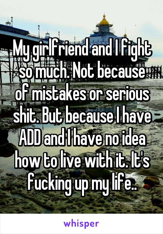 My girlfriend and I fight so much. Not because of mistakes or serious shit. But because I have ADD and I have no idea how to live with it. It's fucking up my life..