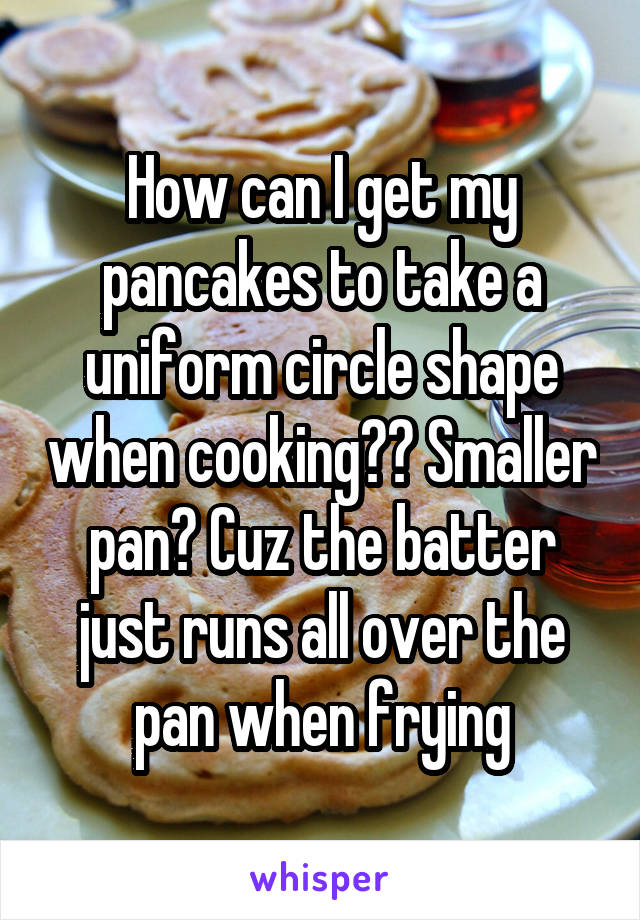 How can I get my pancakes to take a uniform circle shape when cooking?? Smaller pan? Cuz the batter just runs all over the pan when frying