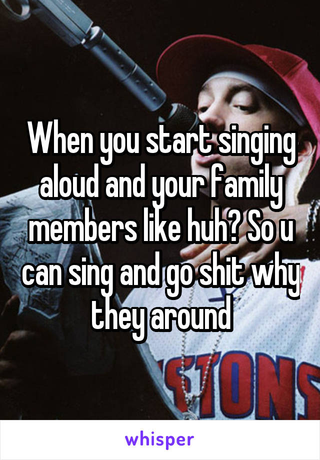 When you start singing aloud and your family members like huh? So u can sing and go shit why they around