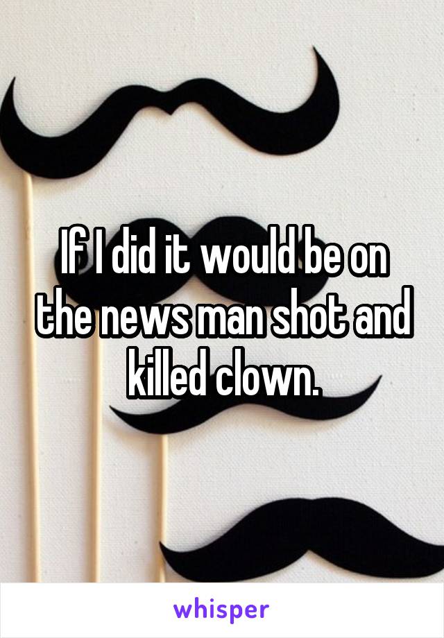 If I did it would be on the news man shot and killed clown.