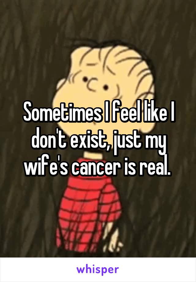 Sometimes I feel like I don't exist, just my wife's cancer is real. 