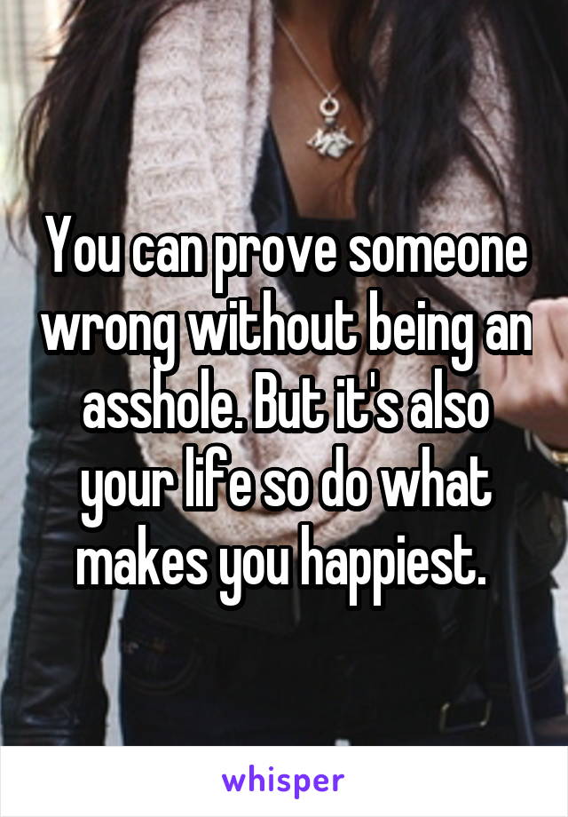 You can prove someone wrong without being an asshole. But it's also your life so do what makes you happiest. 