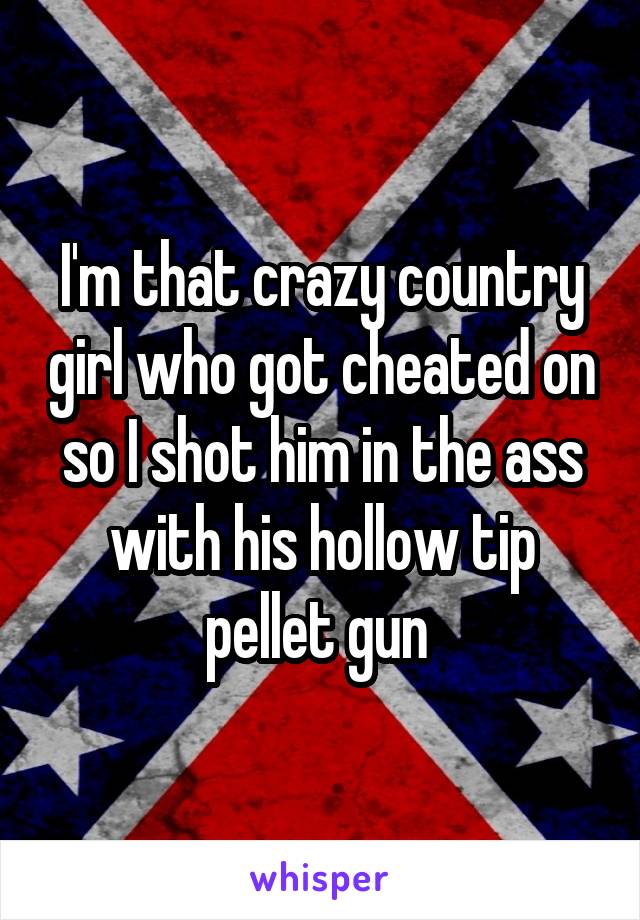 I'm that crazy country girl who got cheated on so I shot him in the ass with his hollow tip pellet gun 