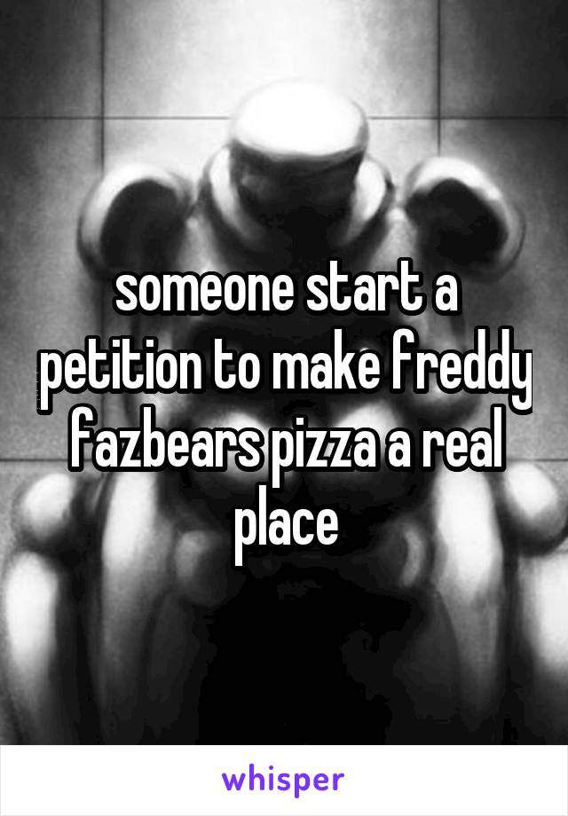 someone start a petition to make freddy fazbears pizza a real place