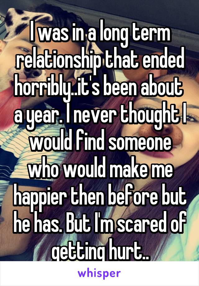 I was in a long term relationship that ended horribly..it's been about  a year. I never thought I would find someone who would make me happier then before but he has. But I'm scared of getting hurt..
