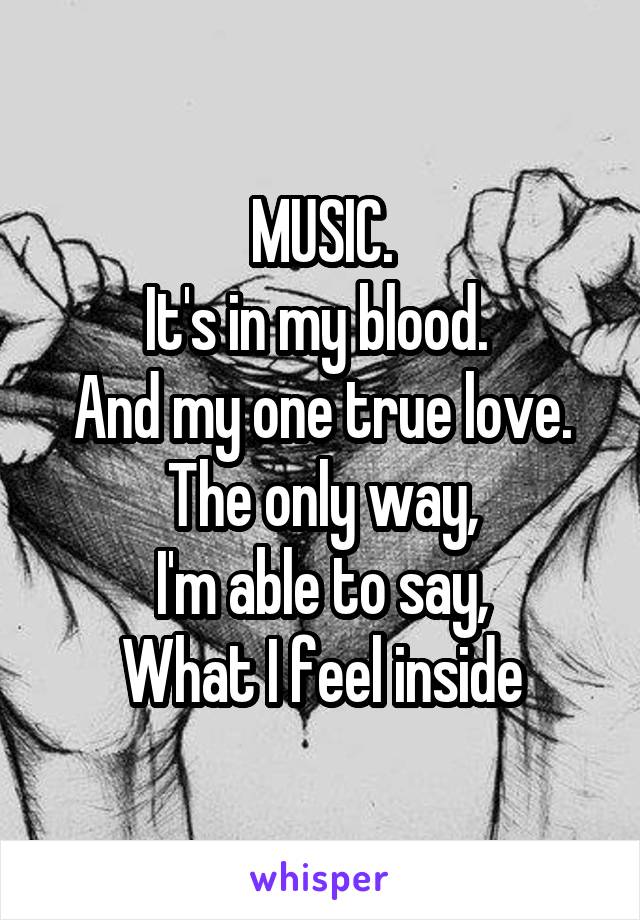 MUSIC.
It's in my blood. 
And my one true love.
The only way,
I'm able to say,
What I feel inside