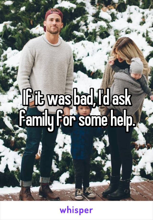 If it was bad, I'd ask family for some help.
