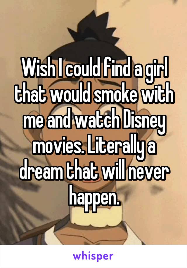 Wish I could find a girl that would smoke with me and watch Disney movies. Literally a dream that will never happen.