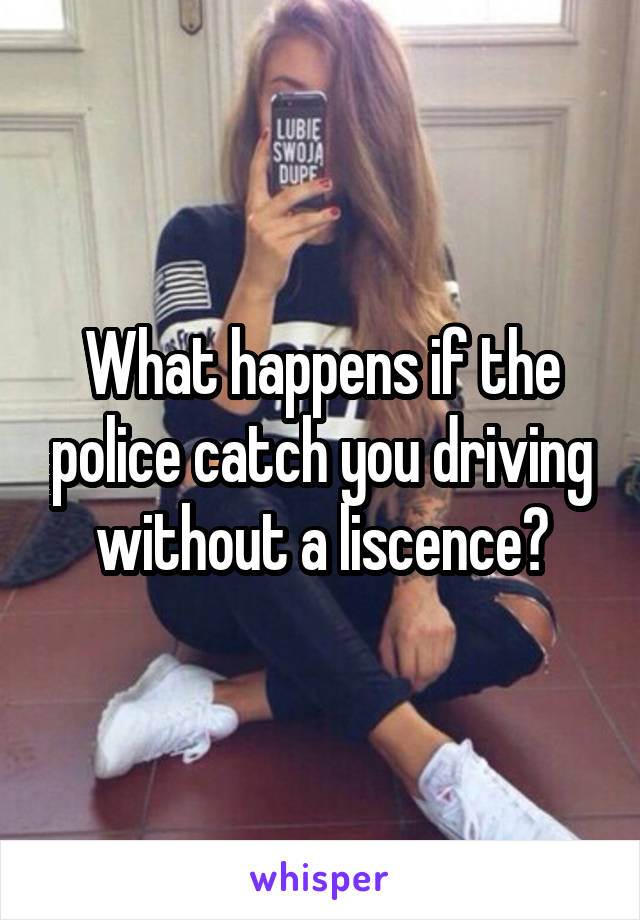 What happens if the police catch you driving without a liscence?