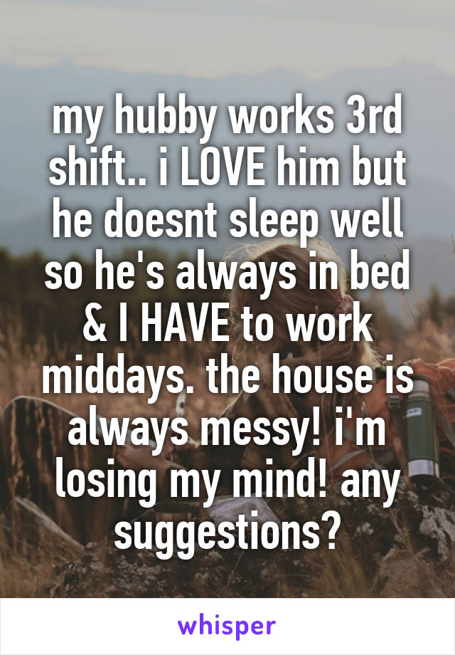 my hubby works 3rd shift.. i LOVE him but he doesnt sleep well so he's always in bed & I HAVE to work middays. the house is always messy! i'm losing my mind! any suggestions?