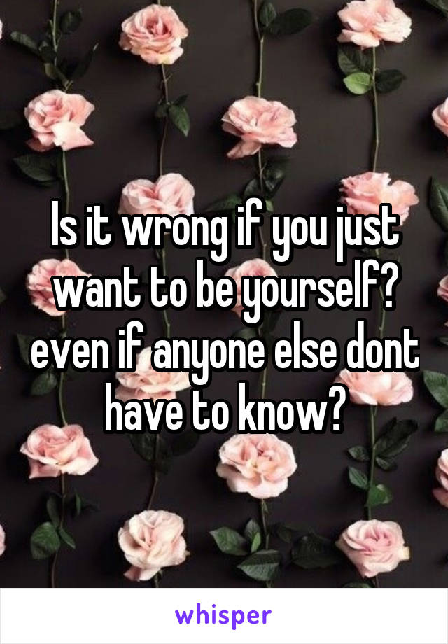 Is it wrong if you just want to be yourself? even if anyone else dont have to know?