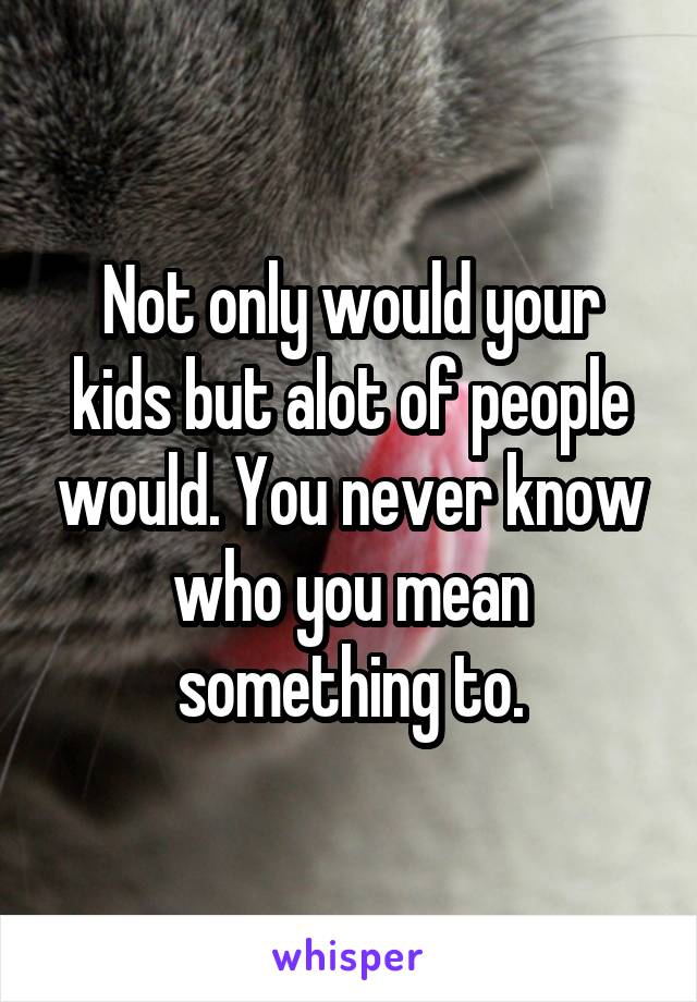 Not only would your kids but alot of people would. You never know who you mean something to.