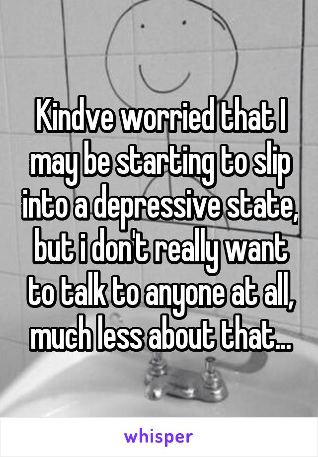 Kindve worried that I may be starting to slip into a depressive state, but i don't really want to talk to anyone at all, much less about that...