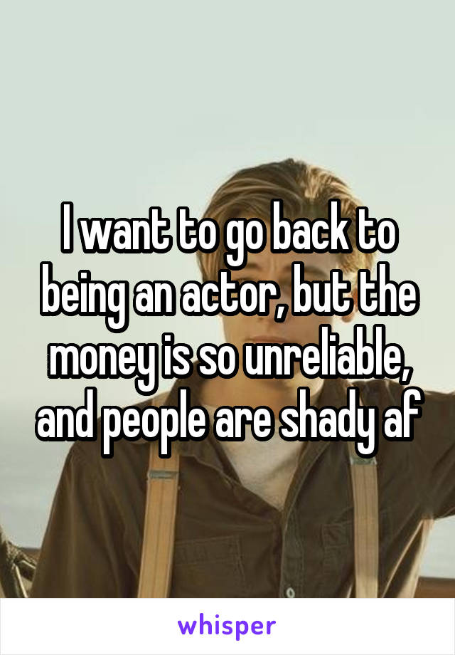 I want to go back to being an actor, but the money is so unreliable, and people are shady af