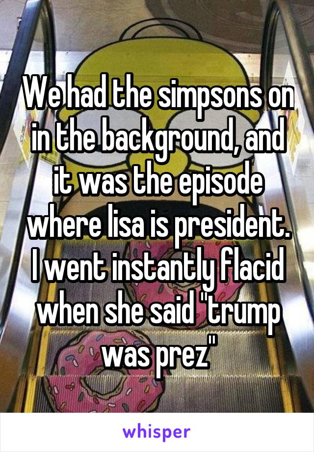 We had the simpsons on in the background, and it was the episode where lisa is president. I went instantly flacid when she said "trump was prez"