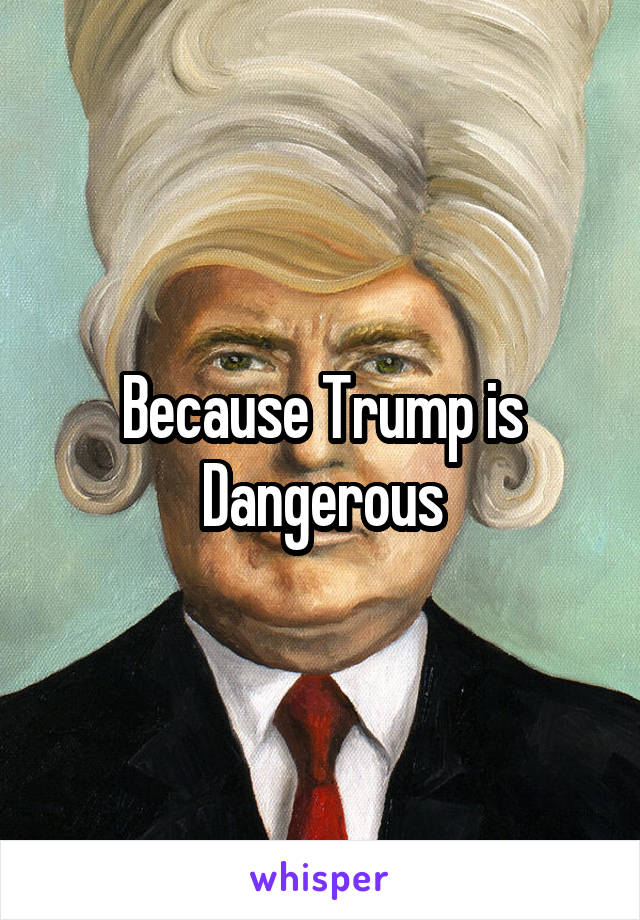 Because Trump is Dangerous