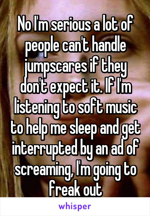 No I'm serious a lot of people can't handle jumpscares if they don't expect it. If I'm listening to soft music to help me sleep and get interrupted by an ad of screaming, I'm going to freak out