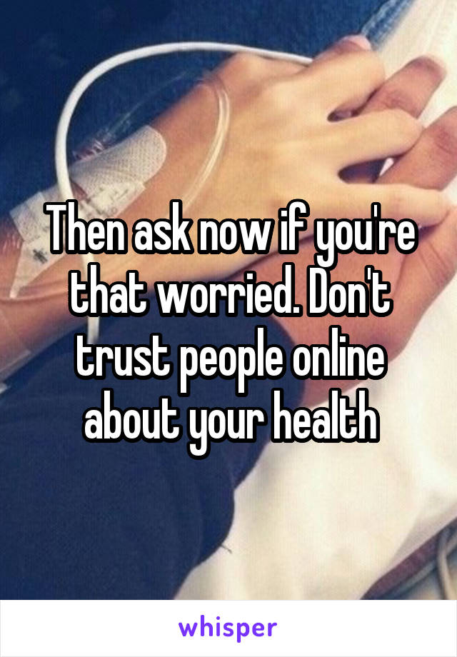Then ask now if you're that worried. Don't trust people online about your health