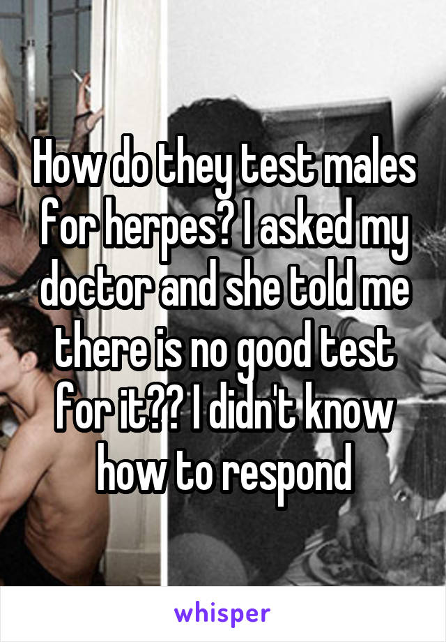How do they test males for herpes? I asked my doctor and she told me there is no good test for it?? I didn't know how to respond