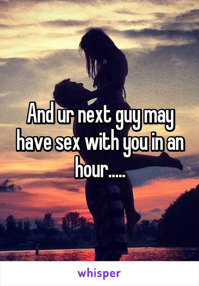 And ur next guy may have sex with you in an hour.....