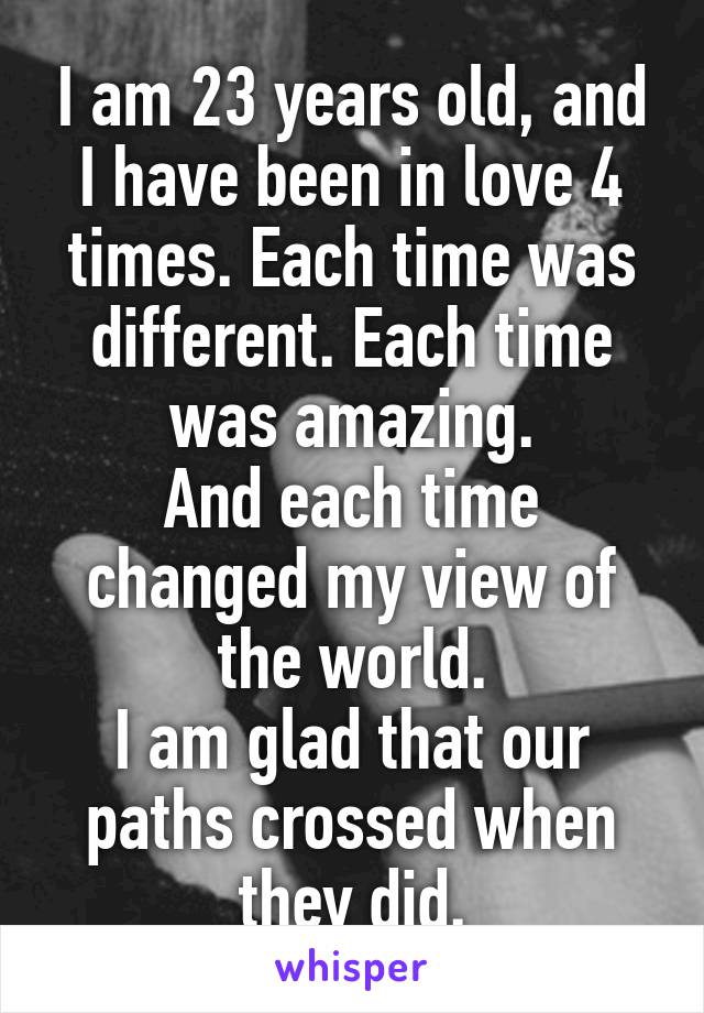 I am 23 years old, and I have been in love 4 times. Each time was different. Each time was amazing.
And each time changed my view of the world.
I am glad that our paths crossed when they did.