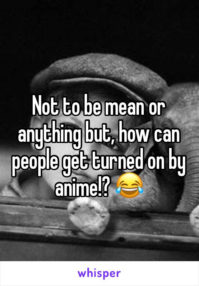 Not to be mean or anything but, how can people get turned on by anime!? 😂