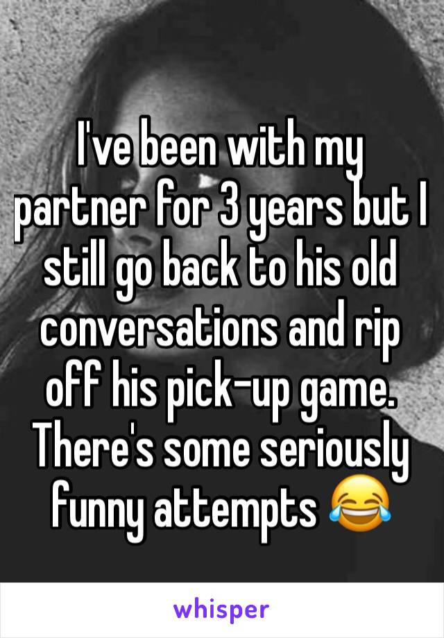 I've been with my partner for 3 years but I still go back to his old conversations and rip off his pick-up game. There's some seriously funny attempts 😂