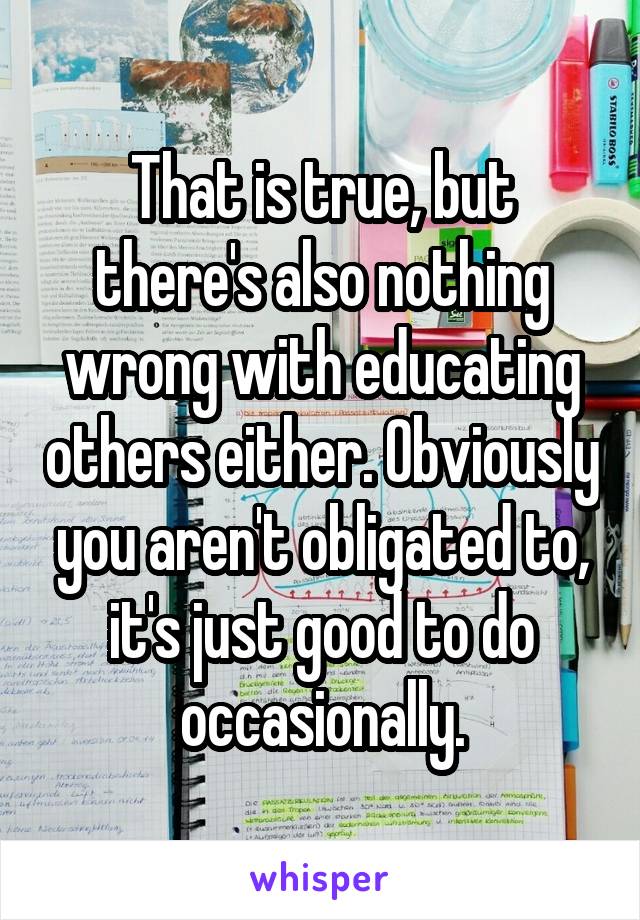 That is true, but there's also nothing wrong with educating others either. Obviously you aren't obligated to, it's just good to do occasionally.