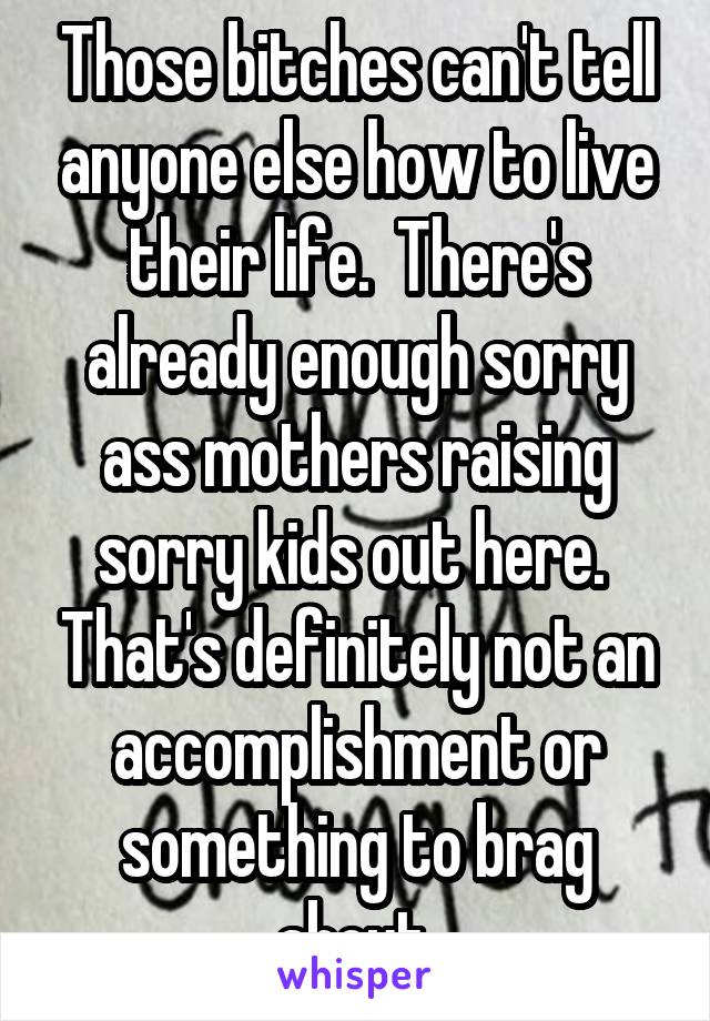Those bitches can't tell anyone else how to live their life.  There's already enough sorry ass mothers raising sorry kids out here.  That's definitely not an accomplishment or something to brag about 