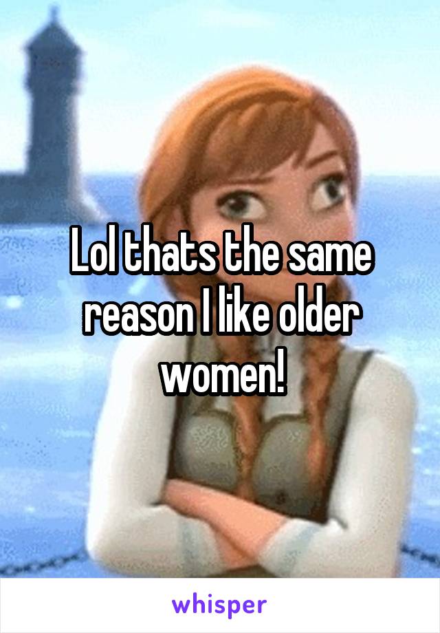Lol thats the same reason I like older women!