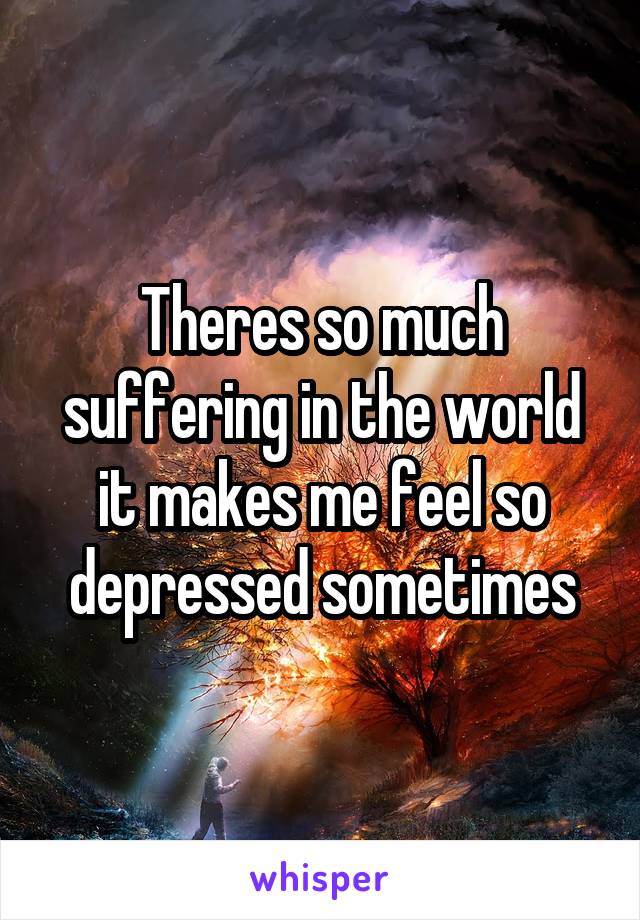Theres so much suffering in the world it makes me feel so depressed sometimes