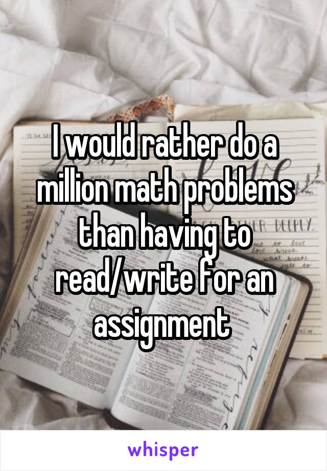 I would rather do a million math problems than having to read/write for an assignment 