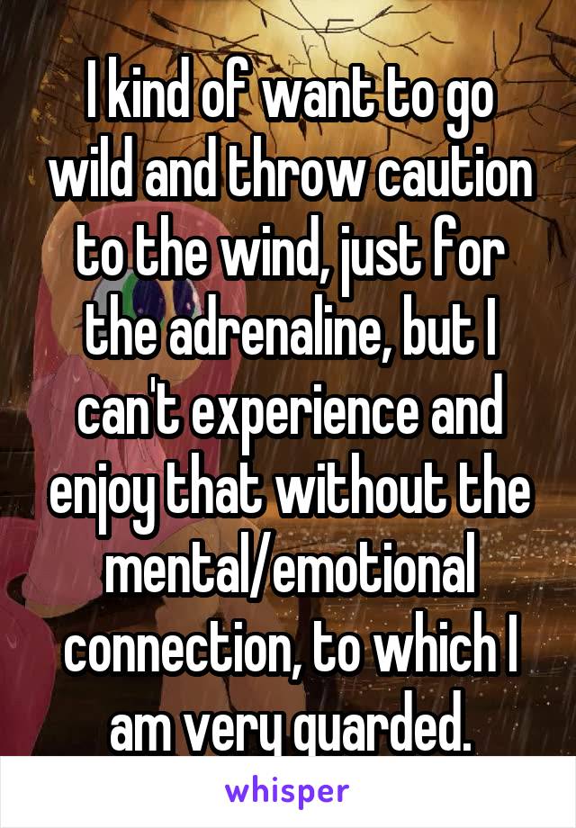 I kind of want to go wild and throw caution to the wind, just for the adrenaline, but I can't experience and enjoy that without the mental/emotional connection, to which I am very guarded.