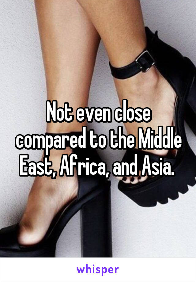 Not even close compared to the Middle East, Africa, and Asia. 