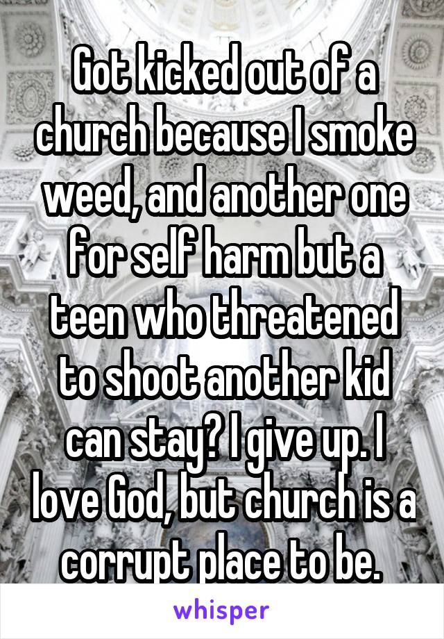 Got kicked out of a church because I smoke weed, and another one for self harm but a teen who threatened to shoot another kid can stay? I give up. I love God, but church is a corrupt place to be. 