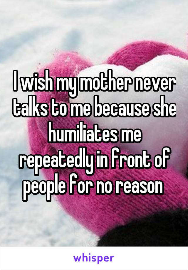I wish my mother never talks to me because she humiliates me repeatedly in front of people for no reason 