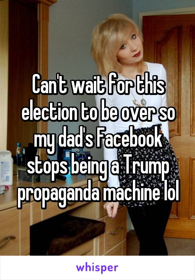 Can't wait for this election to be over so my dad's Facebook stops being a Trump propaganda machine lol