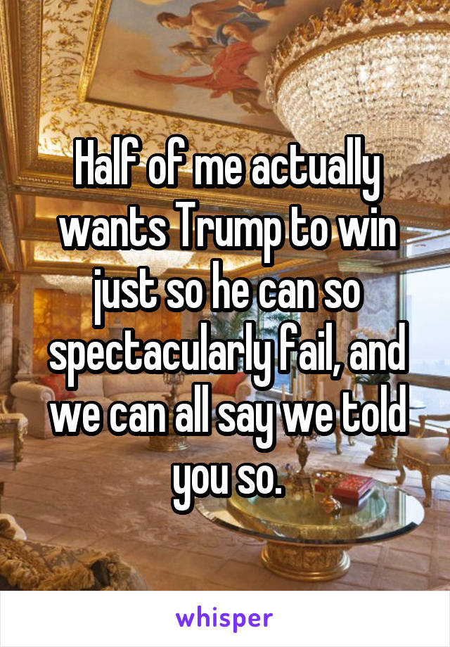 Half of me actually wants Trump to win just so he can so spectacularly fail, and we can all say we told you so.