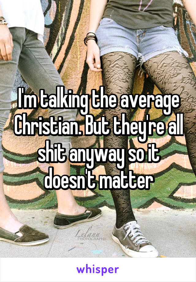 I'm talking the average Christian. But they're all shit anyway so it doesn't matter