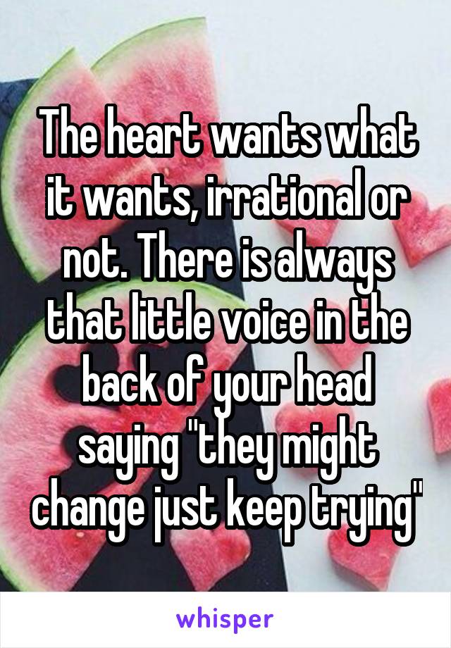 The heart wants what it wants, irrational or not. There is always that little voice in the back of your head saying "they might change just keep trying"