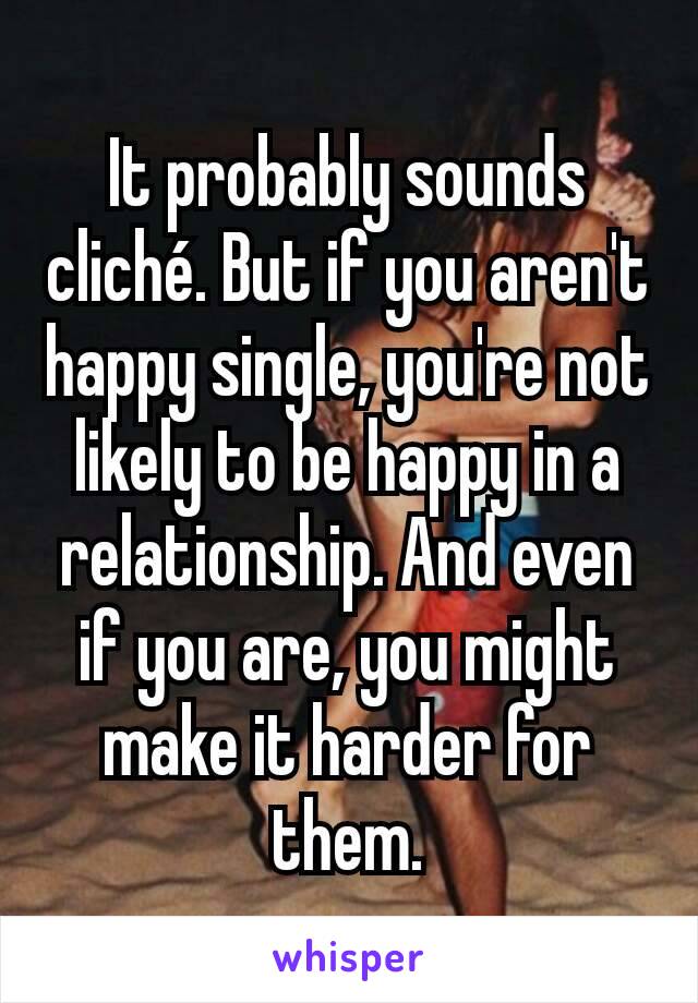 It probably sounds cliché. But if you aren't happy single, you're not likely to be happy in a relationship. And even if you are, you might make it harder for them.