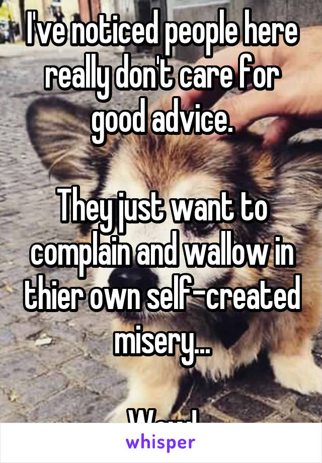 I've noticed people here really don't care for good advice.

They just want to complain and wallow in thier own self-created misery...

Wow!