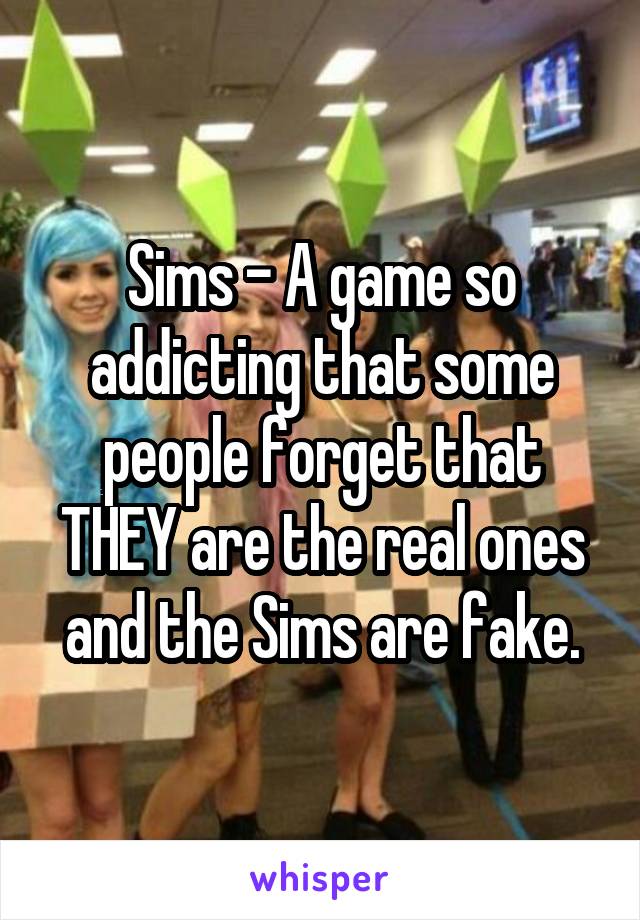 Sims - A game so addicting that some people forget that THEY are the real ones and the Sims are fake.