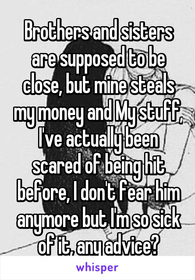 Brothers and sisters are supposed to be close, but mine steals my money and My stuff, I've actually been scared of being hit before, I don't fear him anymore but I'm so sick of it, any advice?