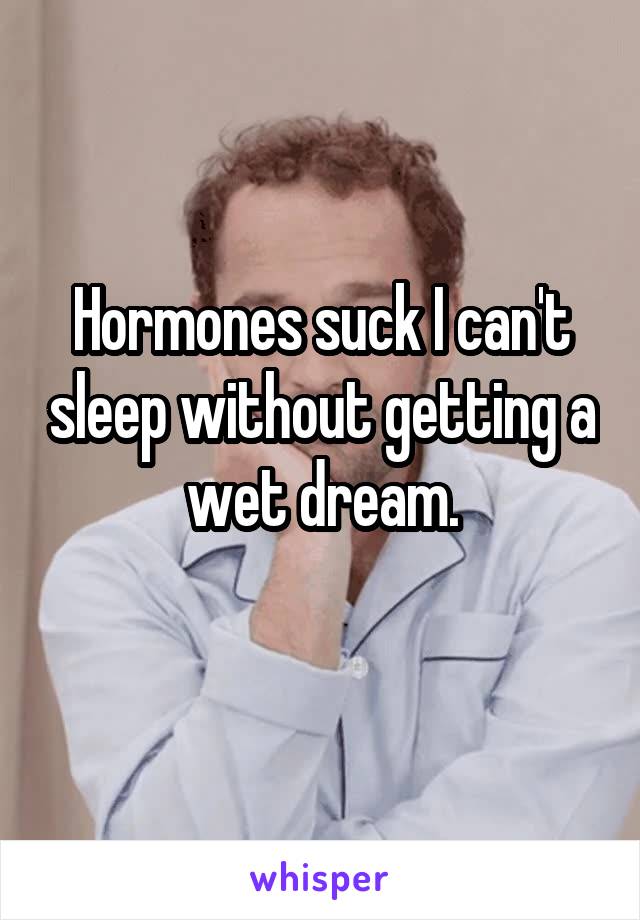 Hormones suck I can't sleep without getting a wet dream.
