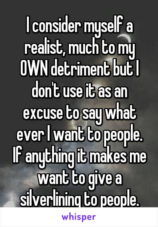 I consider myself a realist, much to my OWN detriment but I don't use it as an excuse to say what ever I want to people. If anything it makes me want to give a silverlining to people.