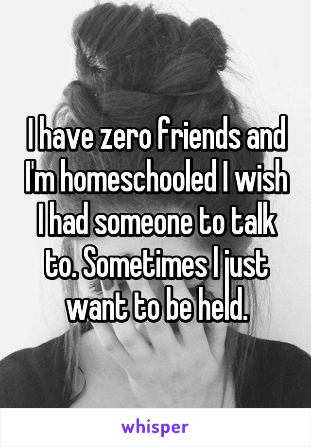 I have zero friends and I'm homeschooled I wish I had someone to talk to. Sometimes I just want to be held.