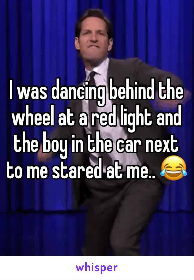 I was dancing behind the wheel at a red light and the boy in the car next to me stared at me.. 😂